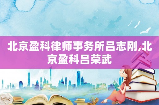 北京盈科律師事務所呂志剛,北京盈科呂榮武