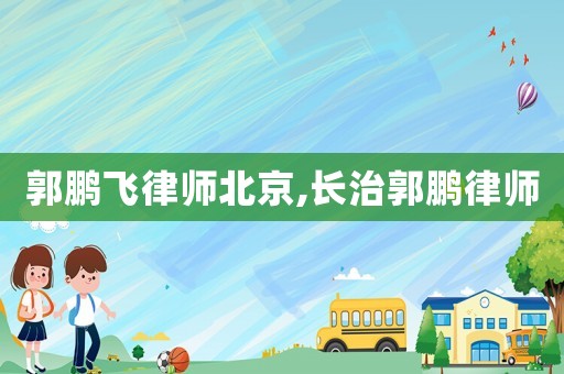 郭鵬飛律師北京,長治郭鵬律師