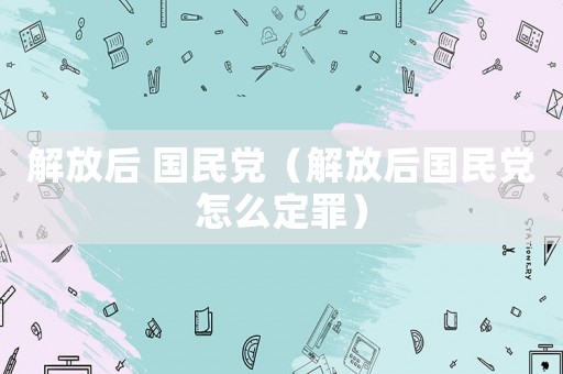 解放后 國(guó)民黨（解放后國(guó)民黨怎么定罪）