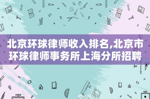北京環(huán)球律師收入排名,北京市環(huán)球律師事務(wù)所上海分所招聘