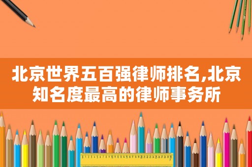 北京世界五百強律師排名,北京知名度最高的律師事務所