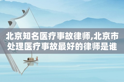 北京知名醫療事故律師,北京市處理醫療事故最好的律師是誰