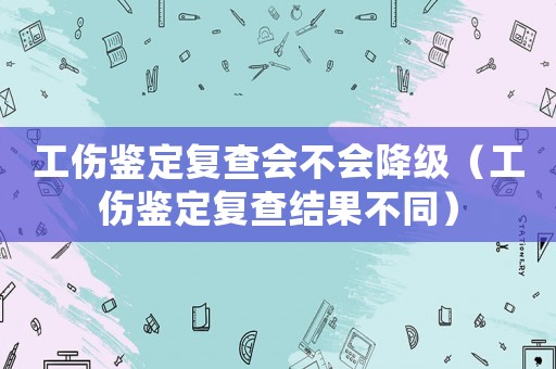 工傷鑒定復(fù)查會(huì)不會(huì)降級(jí)（工傷鑒定復(fù)查結(jié)果不同）