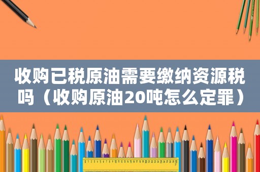 收購已稅原油需要繳納資源稅嗎（收購原油20噸怎么定罪）