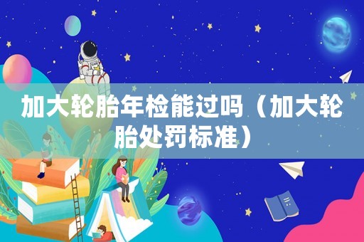 加大輪胎年檢能過嗎（加大輪胎處罰標準）