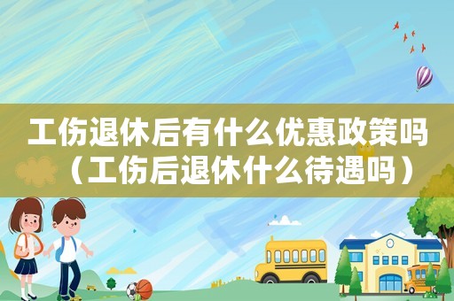 工傷退休后有什么優惠政策嗎（工傷后退休什么待遇嗎）