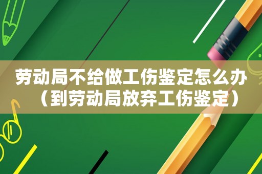 勞動局不給做工傷鑒定怎么辦（到勞動局放棄工傷鑒定）