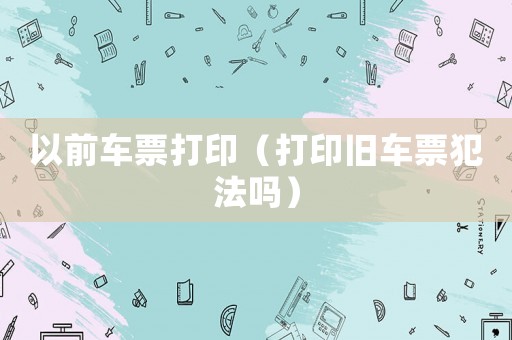 以前車票打印（打印舊車票犯法嗎）
