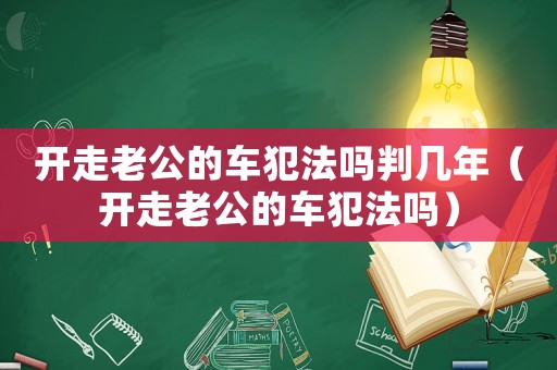 開走老公的車犯法嗎判幾年（開走老公的車犯法嗎）