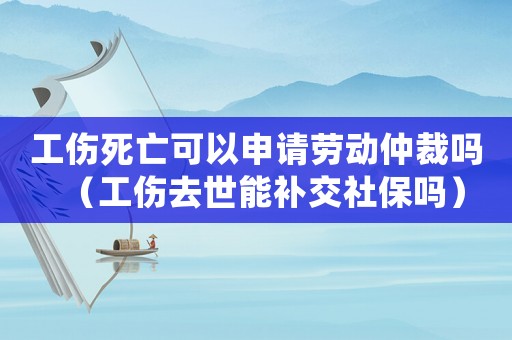 工傷死亡可以申請勞動仲裁嗎（工傷去世能補交社保嗎）