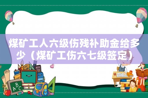 煤礦工人六級(jí)傷殘補(bǔ)助金給多少（煤礦工傷六七級(jí)簽定）