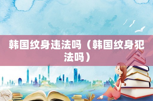 韓國紋身違法嗎（韓國紋身犯法嗎）