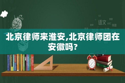 北京律師來淮安,北京律師團在安徽嗎?