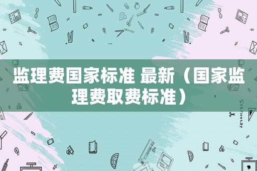 監(jiān)理費(fèi)國(guó)家標(biāo)準(zhǔn) 最新（國(guó)家監(jiān)理費(fèi)取費(fèi)標(biāo)準(zhǔn)）