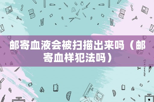 郵寄血液會被掃描出來嗎（郵寄血樣犯法嗎）