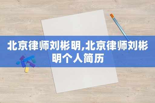 北京律師劉彬明,北京律師劉彬明個人簡歷