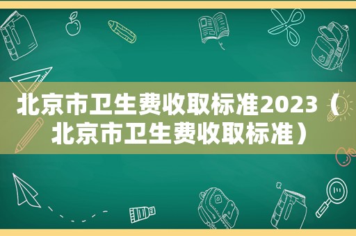 北京市衛(wèi)生費(fèi)收取標(biāo)準(zhǔn)2023（北京市衛(wèi)生費(fèi)收取標(biāo)準(zhǔn)）
