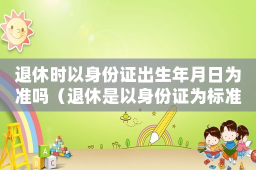 退休時以身份證出生年月日為準嗎（退休是以身份證為標準嗎）