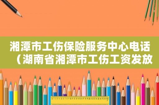 湘潭市工傷保險服務中心電話（湖南省湘潭市工傷工資發放標）