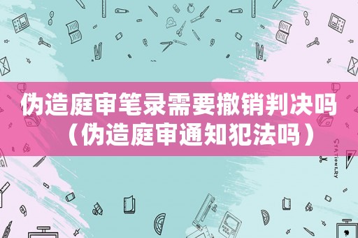 偽造庭審筆錄需要撤銷判決嗎（偽造庭審通知犯法嗎）