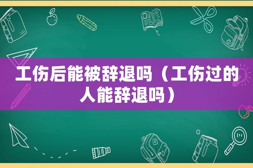 工傷后能被辭退嗎（工傷過的人能辭退嗎）