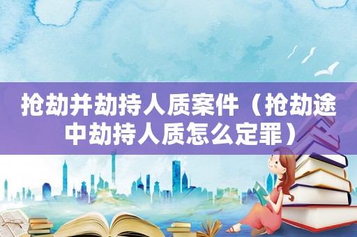 搶劫并劫持人質(zhì)案件（搶劫途中劫持人質(zhì)怎么定罪）