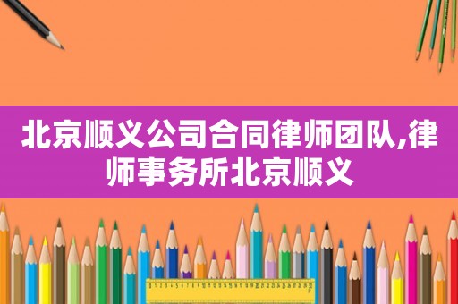 北京順義公司合同律師團隊,律師事務所北京順義