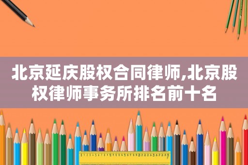 北京延慶股權合同律師,北京股權律師事務所排名前十名