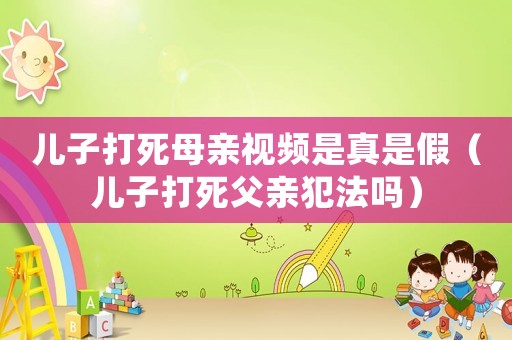兒子打死母親視頻是真是假（兒子打死父親犯法嗎）