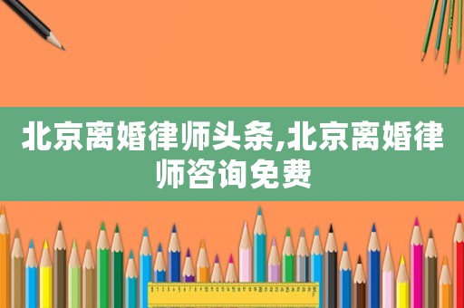北京離婚律師頭條,北京離婚律師咨詢免費