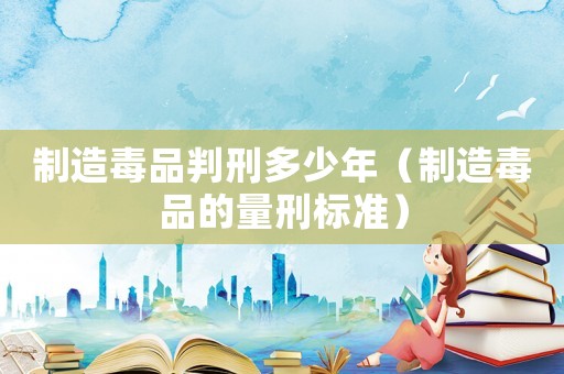 制造毒品判刑多少年（制造毒品的量刑標準）
