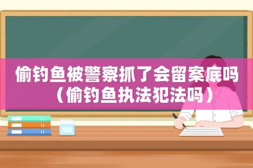 偷釣魚被警察抓了會留案底嗎（偷釣魚執(zhí)法犯法嗎）
