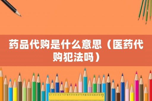 藥品代購是什么意思（醫藥代購犯法嗎）