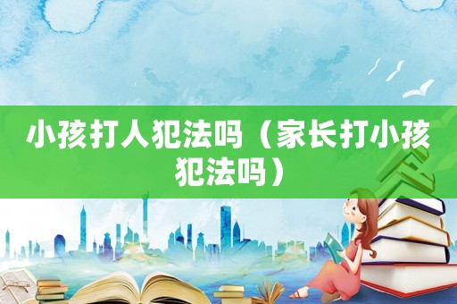 小孩打人犯法嗎（家長打小孩犯法嗎）