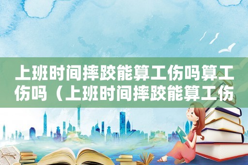 上班時間摔跤能算工傷嗎算工傷嗎（上班時間摔跤能算工傷嗎）