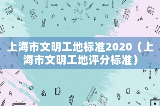 上海市文明工地標(biāo)準(zhǔn)2020（上海市文明工地評(píng)分標(biāo)準(zhǔn)）
