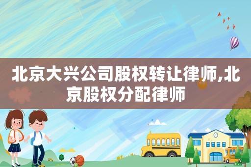 北京大興公司股權轉讓律師,北京股權分配律師