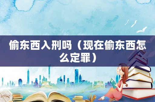 偷東西入刑嗎（現在偷東西怎么定罪）