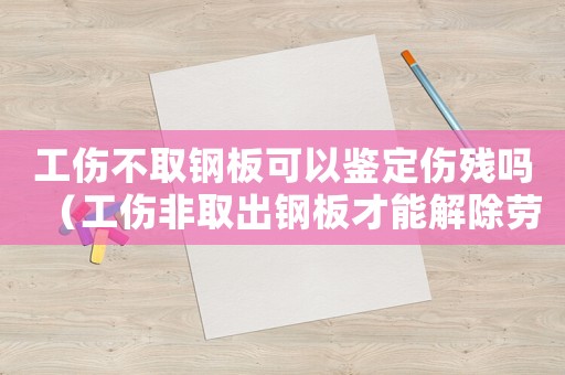 工傷不取鋼板可以鑒定傷殘嗎（工傷非取出鋼板才能解除勞動合同嗎）