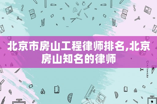 北京市房山工程律師排名,北京房山知名的律師