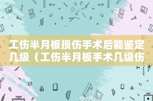 工傷半月板損傷手術后能鑒定幾級（工傷半月板手術幾級傷殘）