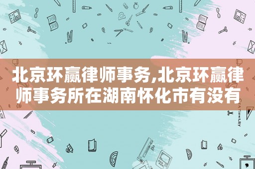 北京環贏律師事務,北京環贏律師事務所在湖南懷化市有沒有分店
