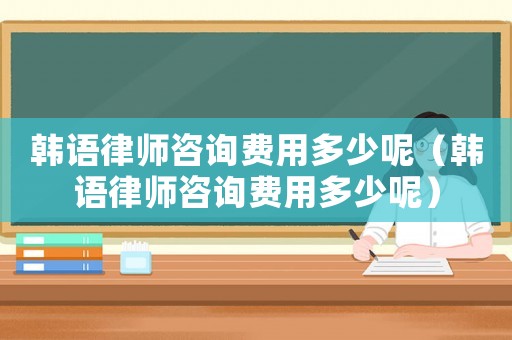 韓語律師咨詢費用多少呢（韓語律師咨詢費用多少呢）
