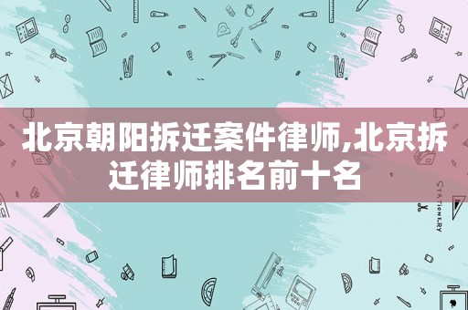 北京朝陽拆遷案件律師,北京拆遷律師排名前十名