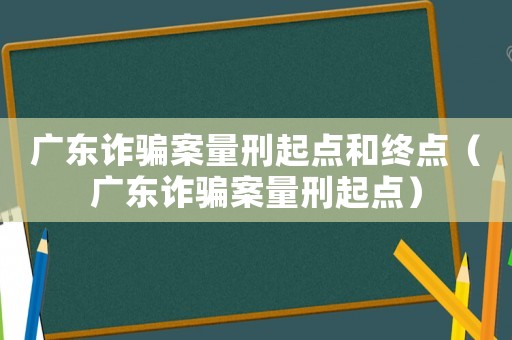 廣東詐騙案量刑起點和終點（廣東詐騙案量刑起點）