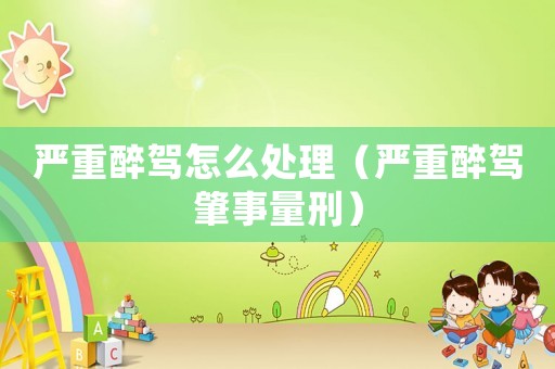 嚴重醉駕怎么處理（嚴重醉駕肇事量刑）