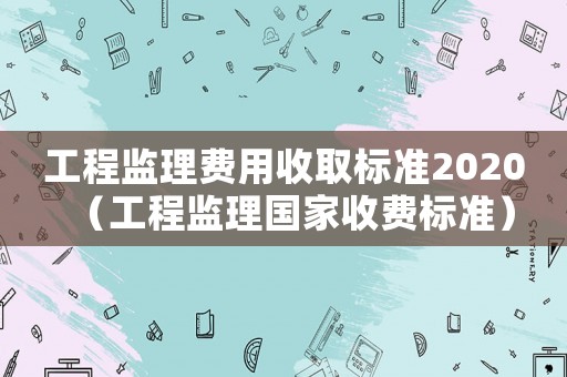 工程監理費用收取標準2020（工程監理國家收費標準）