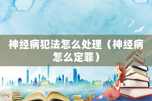 神經(jīng)病犯法怎么處理（神經(jīng)病怎么定罪）