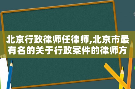 北京行政律師任律師,北京市最有名的關于行政案件的律師方面