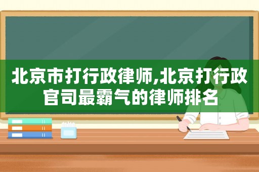 北京市打行政律師,北京打行政官司最霸氣的律師排名